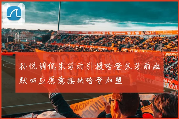 孙悦调侃朱芳雨引援哈登朱芳雨幽默回应愿意接纳哈登加盟