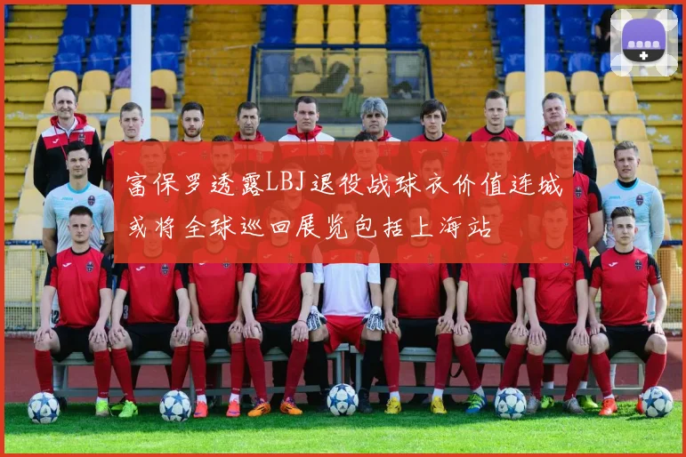 富保罗透露LBJ退役战球衣价值连城或将全球巡回展览包括上海站