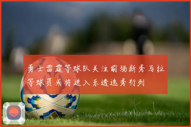 勇士雷霆等球队关注前场新秀马拉等球员或将进入乐透选秀行列