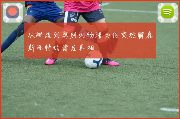 从辉煌到离别利物浦为何突然解雇斯洛特的背后真相