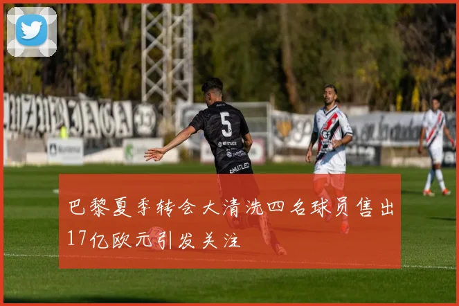 巴黎夏季转会大清洗四名球员售出17亿欧元引发关注