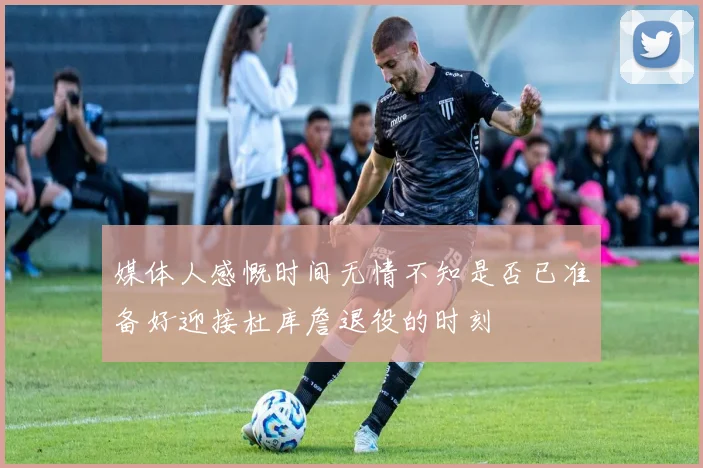媒体人感慨时间无情不知是否已准备好迎接杜库詹退役的时刻
