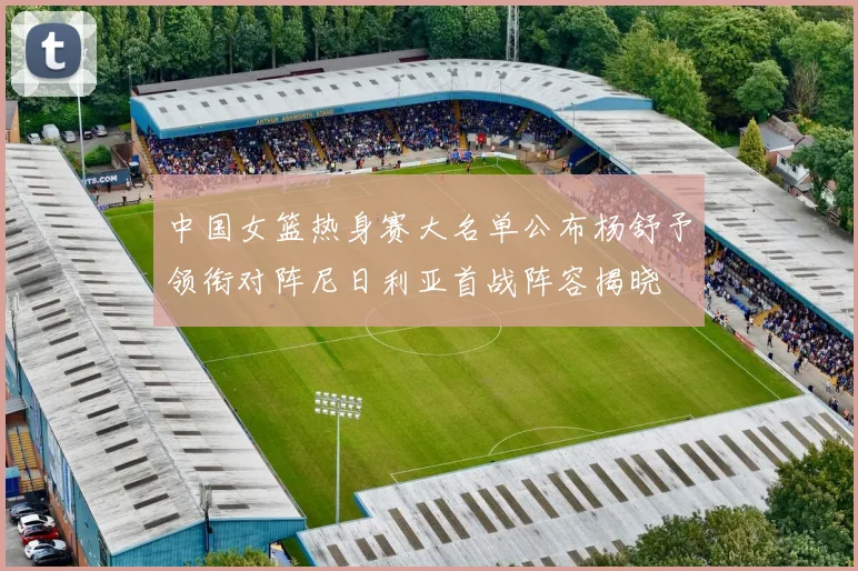 中国女篮热身赛大名单公布杨舒予领衔对阵尼日利亚首战阵容揭晓