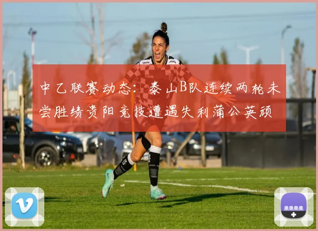 中乙联赛动态：泰山B队连续两轮未尝胜绩贵阳竞技遭遇失利蒲公英顽强战平