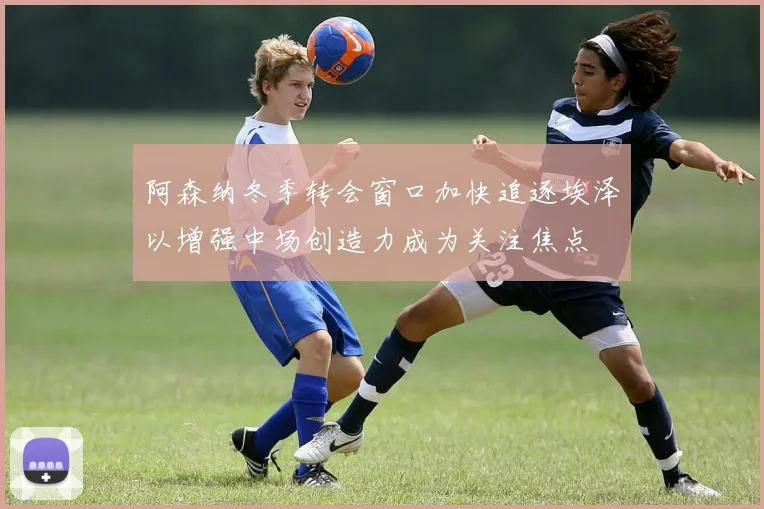 阿森纳冬季转会窗口加快追逐埃泽以增强中场创造力成为关注焦点