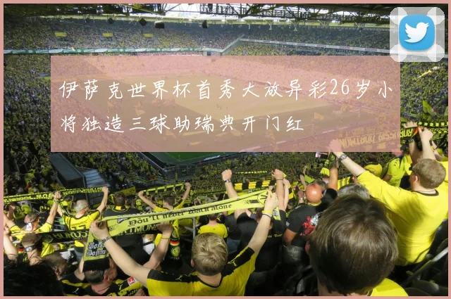 伊萨克世界杯首秀大放异彩26岁小将独造三球助瑞典开门红