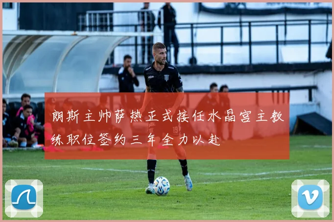 朗斯主帅萨热正式接任水晶宫主教练职位签约三年全力以赴