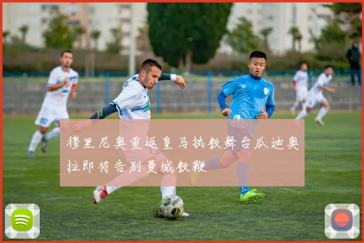 穆里尼奥重返皇马执教舞台瓜迪奥拉即将告别曼城教鞭