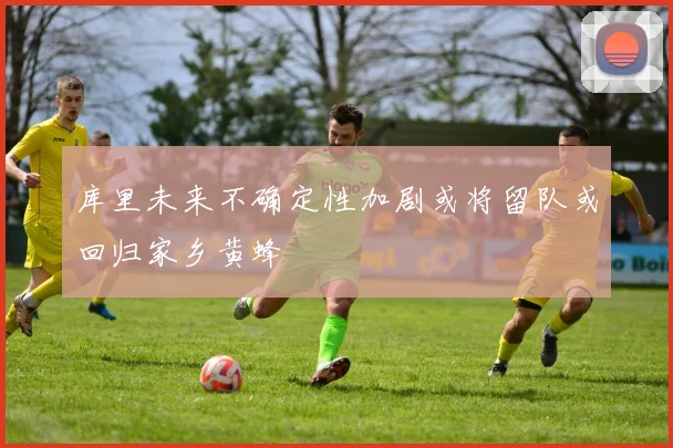 库里未来不确定性加剧或将留队或回归家乡黄蜂