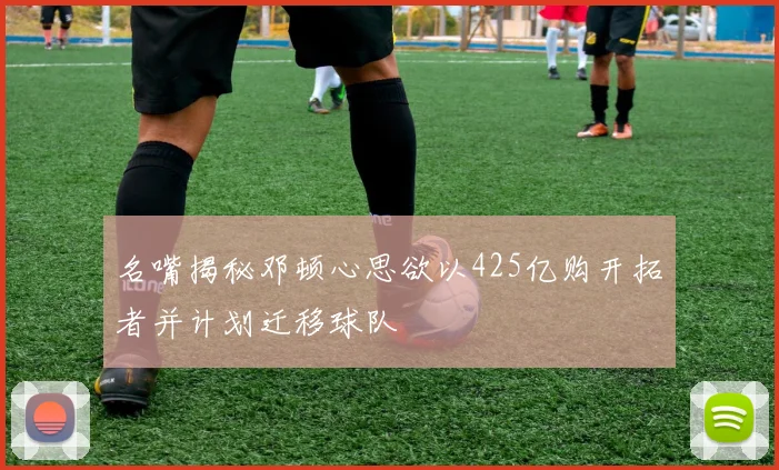 名嘴揭秘邓顿心思欲以425亿购开拓者并计划迁移球队