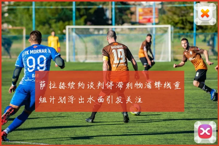 萨拉赫续约谈判停滞利物浦锋线重组计划浮出水面引发关注