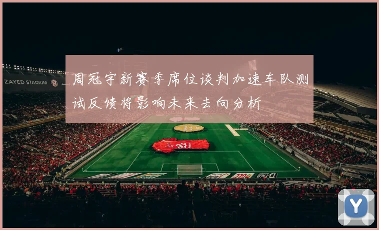 周冠宇新赛季席位谈判加速车队测试反馈将影响未来去向分析
