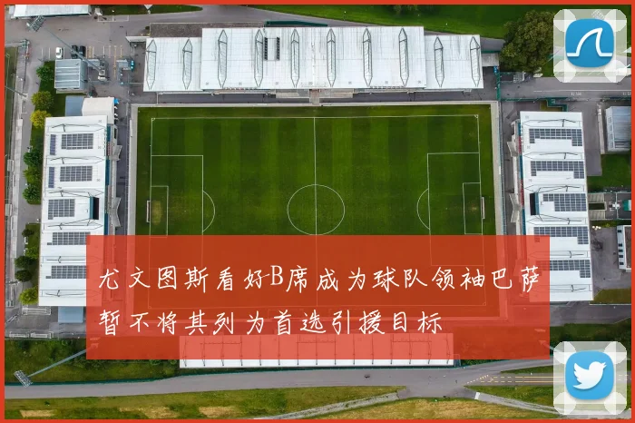 尤文图斯看好B席成为球队领袖巴萨暂不将其列为首选引援目标
