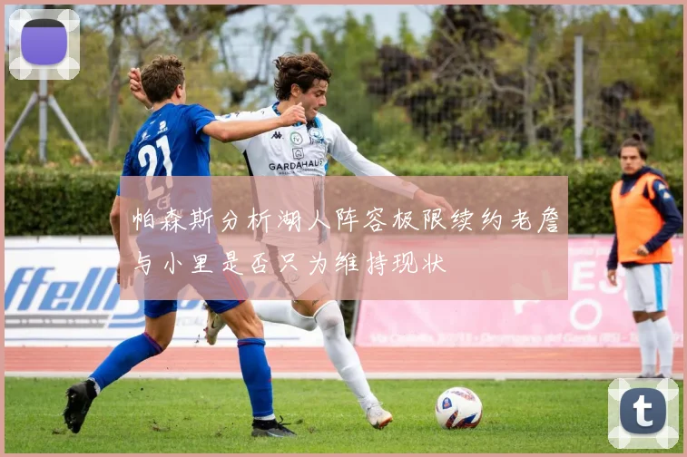 帕森斯分析湖人阵容极限续约老詹与小里是否只为维持现状