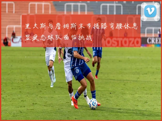里夫斯与詹姆斯末节捂膝弯腰休息显疲态球队面临挑战